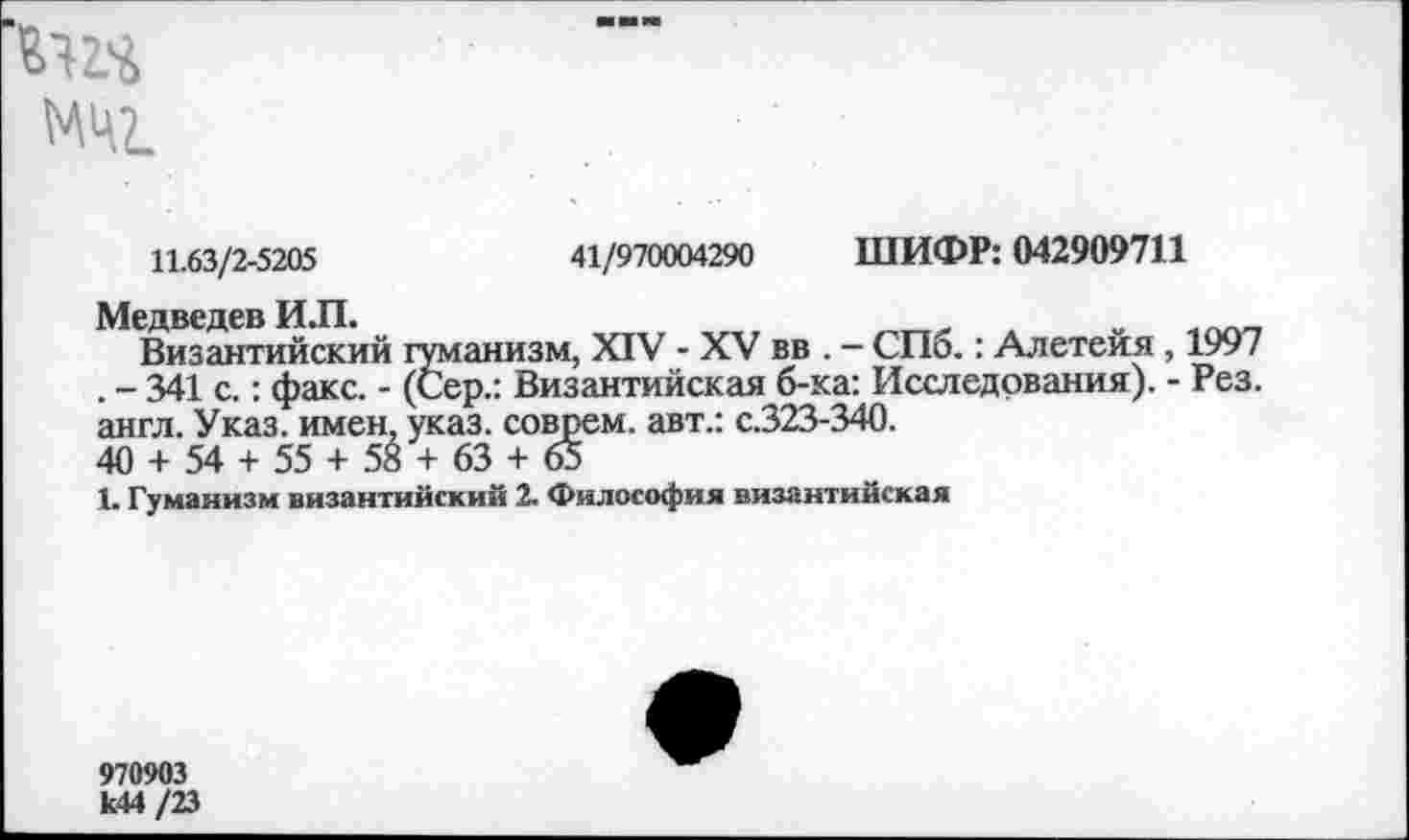 ﻿МЦ2.
11.63/2-5205	41/970004290 ШИФР: 042909711
Медведев И.П.	____ .	„
Византийский гуманизм, XIV - XV вв . — СПб.: Алетеия, 1997 . - 341 с.: факс. - (Сер.: Византийская б-ка: Исследования). - Рез. англ. Указ, имен, указ, соврем, авт.: с.323-340.
40 + 54 + 55 + 58 + 63 + 65
1. Гуманизм византийский 2. Философия византийская
970903 к44 /23